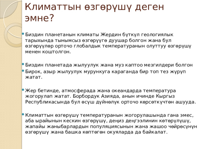 Климаттын өзгөрүшү деген эмне? Биздин планетанын климаты Жердин бүткүл геологиялык тарыхында тынымсыз өзгөрүүгө дуушар болгон жана бул өзгөрүүлөр орточо глобалдык температуранын олуттуу өзгөрүшү менен коштолгон. Биздин планетада жылуулук жана муз каптоо мезгилдери болгон Бирок, азыр жылуулук мурункуга караганда бир топ тез жүрүп жатат. Жер бетинде, атмосферада жана океандарда температура жогорулап жатат. Борбордук Азияда, анын ичинде Кыргыз Республикасында бул өсүш дүйнөлүк орточо көрсөткүчтөн ашууда. Климаттын өзгөрүшү температуранын жогорулашында гана эмес, аба ырайынын кескин өзгөрүшү, деңиз деңгээлинин көтөрүлүшү, жапайы жаныбарлардын популяциясынын жана жашоо чөйрөсүнүн өзгөрүшү жана башка көптөгөн окуяларда да байкалат . 