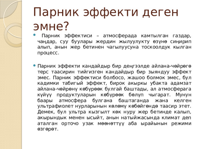 Парник эффекти деген эмне?  Парник эффектиси – атмосферада камтылган газдар, чаңдар, суу буулары жердин жылуулукту өзүнө сиңирип алып, анын жер бетинен чагылуусуна тоскоолдук кылган процесс. Парник эффекти кандайдыр бир деңгээлде айлана-чөйрөгө терс таасирин тийгизген кандайдыр бир зыяндуу эффект эмес. Парник эффектиси болбосо, жашоо болмок эмес, бул кадимки табигый эффект, бирок акыркы убакта адамзат айлана-чөйрөнү көбүрөөк булгай баштады, ал атмосферага күйүү продуктуларын көбүрөөк бөлүп чыгарат. Мунун баары атмосфера булгана баштаганда жана келген ультрафиолет нурларынын көлөмү көбөйгөндө таасир этет. Демек, бул ультра кызгылт көк нуру жер бетинде калып, акырындык менен ысыйт, анын натыйжасында климат деп аталган орточо узак мөөнөттүү аба ырайынын режими өзгөрөт. 