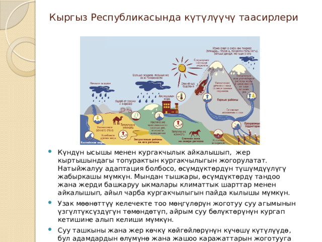 Кыргыз Республикасында күтүлүүчү таасирлери Күндүн ысышы менен кургакчылык айкалышып, жер кыртышындагы топурактын кургакчылыгын жогорулатат. Натыйжалуу адаптация болбосо, өсүмдүктөрдүн түшүмдүүлүгү жабыркашы мүмкүн. Мындан тышкары, өсүмдүктөрдү тандоо жана жерди башкаруу ыкмалары климаттык шарттар менен айкалышып, айыл чарба кургакчылыгын пайда кылышы мүмкүн. Узак мөөнөттүү келечекте тоо мөңгүлөрүн жоготуу суу агымынын үзгүлтүксүздүгүн төмөндөтүп, айрым суу бөлүктөрүнүн кургап кетишине алып келиши мүмкүн. Суу ташкыны жана жер көчкү көйгөйлөрүнүн күчөшү күтүлүүдө, бул адамдардын өлүмүнө жана жашоо каражаттарын жоготууга алып келиши мүмкүн.  