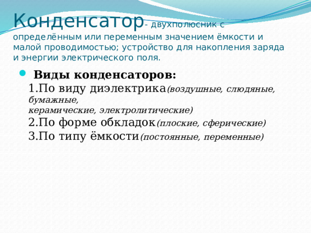 Конденсатор - двухполюсник с определённым или переменным значением ёмкости и малой проводимостью; устройство для накопления заряда и энергии электрического поля.  Виды конденсаторов:  1.По виду диэлектрика (воздушные, слюдяные, бумажные,  керамические, электролитические)  2.По форме обкладок (плоские, сферические)  3.По типу ёмкости (постоянные, переменные) 