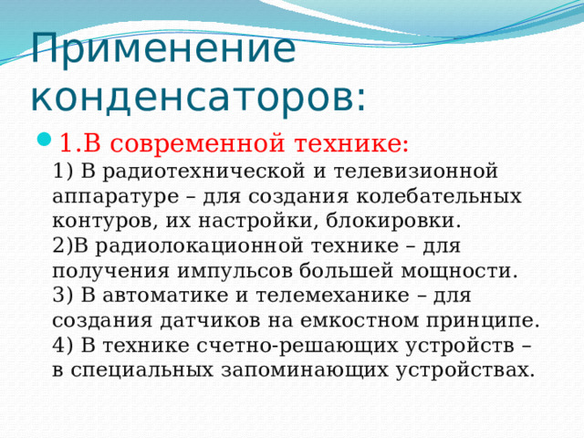 Применение конденсаторов: 1.В современной технике:  1) В радиотехнической и телевизионной аппаратуре – для создания колебательных контуров, их настройки, блокировки.  2)В радиолокационной технике – для получения импульсов большей мощности.  3) В автоматике и телемеханике – для создания датчиков на емкостном принципе.  4) В технике счетно-решающих устройств – в специальных запоминающих устройствах. 
