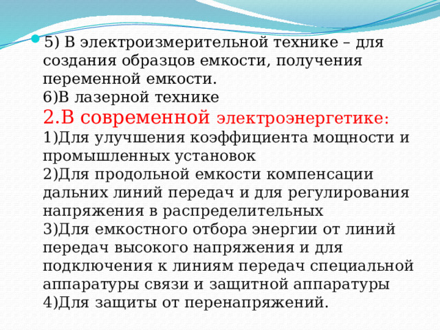 5) В электроизмерительной технике – для создания образцов емкости, получения переменной емкости.  6)В лазерной технике  2.В современной электроэнергетике:  1)Для улучшения коэффициента мощности и промышленных установок  2)Для продольной емкости компенсации дальних линий передач и для регулирования напряжения в распределительных  3)Для емкостного отбора энергии от линий передач высокого напряжения и для подключения к линиям передач специальной аппаратуры связи и защитной аппаратуры  4)Для защиты от перенапряжений. 