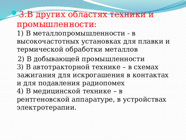 3.В других областях техники и промышленности:  1) В металлопромышленности - в высокочастотных установках для плавки и термической обработки металлов  2) В добывающей промышленности  3) В автотракторной технике – в схемах зажигания для искрогашения в контактах и для подавления радиопомех  4) В медицинской технике – в рентгеновской аппаратуре, в устройствах электротерапии. 
