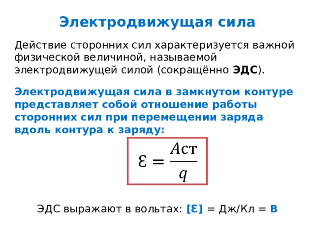Электродвижущая сила Действие сторонних сил характеризуется важной физической величиной, называемой электродвижущей силой (сокращённо ЭДС ). Электродвижущая сила в замкнутом контуре представляет собой отношение работы сторонних сил при перемещении заряда вдоль контура к заряду:   ЭДС выражают в вольтах: [Ɛ] = Дж/Кл = В 