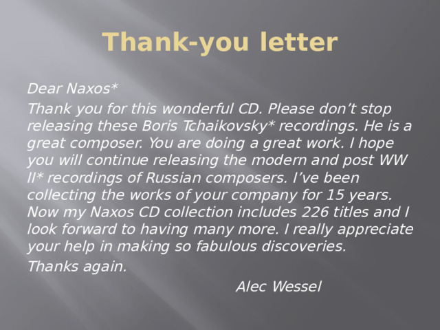 Thank-you letter Dear Naxos* Thank you for this wonderful CD. Please don’t stop releasing these Boris Tchaikovsky* recordings. He is a great composer. You are doing a great work. I hope you will continue releasing the modern and post WW ІІ* recordings of Russian composers. I’ve been collecting the works of your company for 15 years. Now my Naxos CD collection includes 226 titles and I look forward to having many more. I really appreciate your help in making so fabulous discoveries. Thanks again.  Alec Wessel 