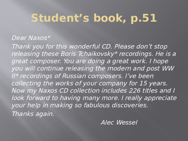 Student’s book, p.51 Dear Naxos* Thank you for this wonderful CD. Please don’t stop releasing these Boris Tchaikovsky* recordings. He is a great composer. You are doing a great work. I hope you will continue releasing the modern and post WW ІІ* recordings of Russian composers. I’ve been collecting the works of your company for 15 years. Now my Naxos CD collection includes 226 titles and I look forward to having many more. I really appreciate your help in making so fabulous discoveries. Thanks again.  Alec Wessel 