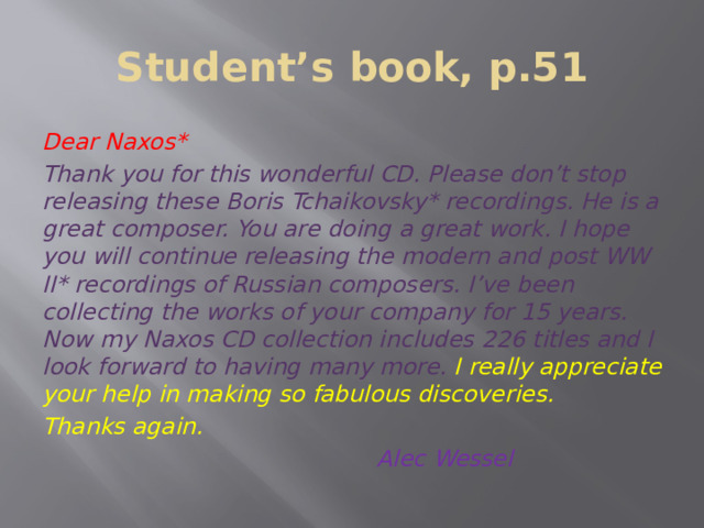 Student’s book, p.51 Dear Naxos* Thank you for this wonderful CD. Please don’t stop releasing these Boris Tchaikovsky* recordings. He is a great composer. You are doing a great work. I hope you will continue releasing the modern and post WW ІІ* recordings of Russian composers. I’ve been collecting the works of your company for 15 years. Now my Naxos CD collection includes 226 titles and I look forward to having many more.  I really appreciate your help in making so fabulous discoveries. Thanks again.  Alec Wessel 