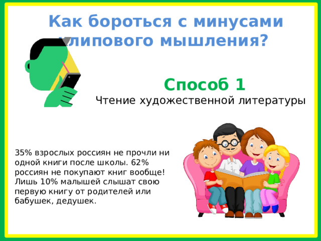  Как бороться с минусами клипового мышления?   Способ 1 Чтение художественной литературы   35% взрослых россиян не прочли ни одной книги после школы. 62% россиян не покупают книг вообще! Лишь 10% малышей слышат свою первую книгу от родителей или бабушек, дедушек.   