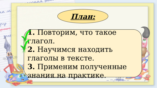 План: 1. Применим полученные знания на практике. 2. Повторим, что такое глагол. 3. Научимся находить глаголы в тексте. 1. Повторим, что такое глагол. 2. Научимся находить глаголы в тексте. 3. Применим полученные знания на практике. 