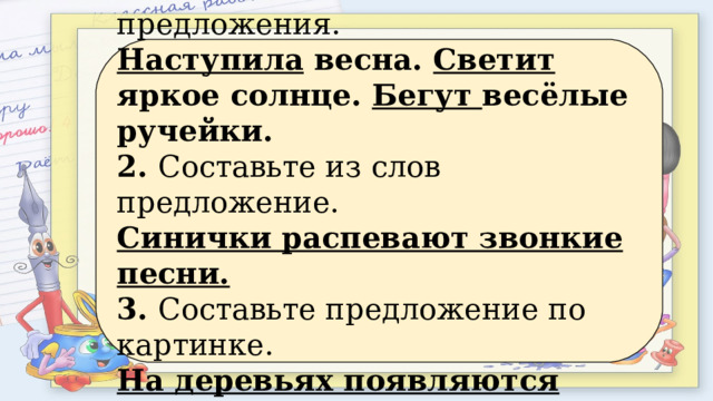 1. Вставьте глаголы в предложения. Наступила весна. Светит яркое солнце. Бегут весёлые ручейки. 2. Составьте из слов предложение. Синички распевают звонкие песни. 3. Составьте предложение по картинке. На деревьях появляются первые листочки. 
