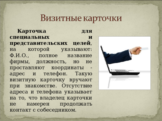 Карточка для специальных и представительских целей , на которой указывают: Ф.И.О., полное название фирмы, должность, но не проставляют координаты - адрес и телефон. Такую визитную карточку вручают при знакомстве. Отсутствие адреса и телефона указывает на то, что владелец карточки не намерен продолжать контакт с собеседником. 