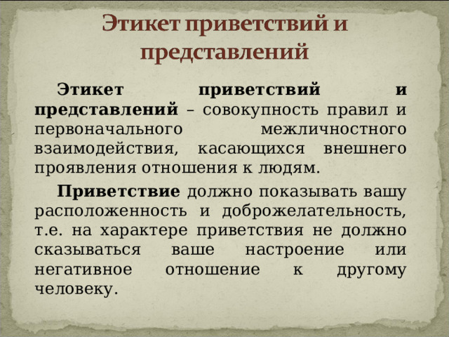 Этикет приветствий и представлений – совокупность правил и первоначального межличностного взаимодействия, касающихся внешнего проявления отношения к людям. Приветствие должно показывать вашу расположенность и доброжелательность, т.е. на характере приветствия не должно сказываться ваше настроение или негативное отношение к другому человеку. 