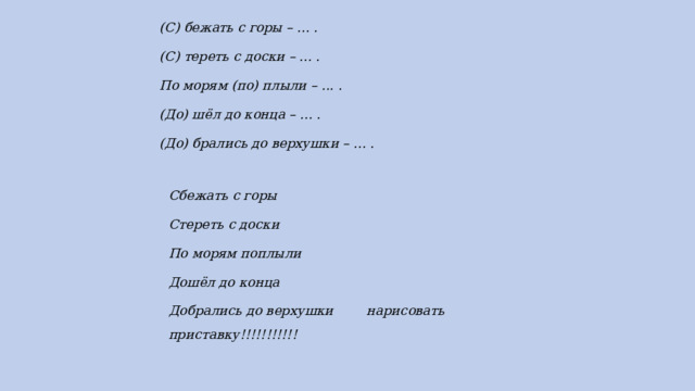 (С) бежать с горы – ... . (С) тереть с доски – ... . По морям (по) плыли – ... . (До) шёл до конца – ... . (До) брались до верхушки – ... . Сбежать с горы Стереть с доски По морям поплыли Дошёл до конца Добрались до верхушки нарисовать приставку!!!!!!!!!!! 