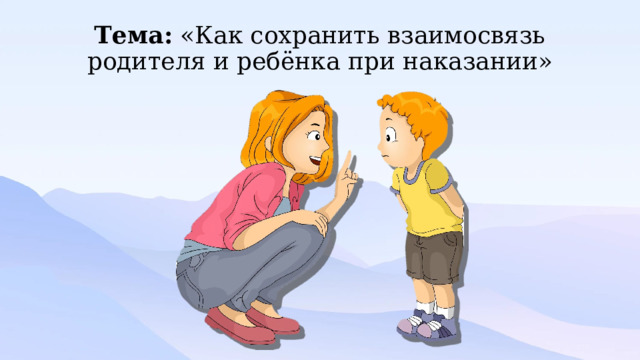 Тема: «Как сохранить взаимосвязь родителя и ребёнка при наказании» 