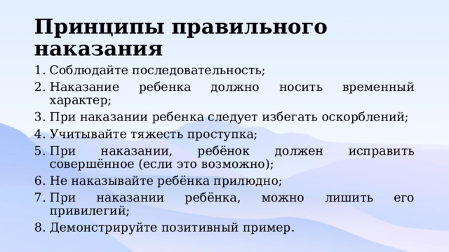 Принципы правильного наказания Соблюдайте последовательность; Наказание ребенка должно носить временный характер; При наказании ребенка следует избегать оскорблений; Учитывайте тяжесть проступка; При наказании, ребёнок должен исправить совершённое (если это возможно); Не наказывайте ребёнка прилюдно; При наказании ребёнка, можно лишить его привилегий; Демонстрируйте позитивный пример. 