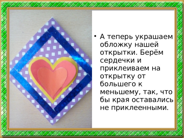 А теперь украшаем обложку нашей открытки. Берём сердечки и приклеиваем на открытку от большего к меньшему, так, что бы края оставались не приклеенными.  