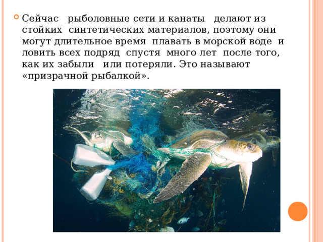 Сейчас рыболовные сети и канаты делают из стойких синтетических материалов, поэтому они могут длительное время плавать в морской воде и ловить всех подряд спустя много лет после того, как их забыли или потеряли. Это называют «призрачной рыбалкой». 