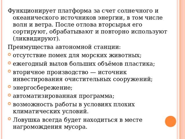 Функционирует платформа за счет солнечного и океанического источников энергии, в том числе волн и ветра. После отлова вторсырья его сортируют, обрабатывают и повторно используют (ликвидируют). Преимущества автономной станции: отсутствие помех для морских животных; ежегодный вылов больших объёмов пластика; вторичное производство — источник инвестирования очистительных сооружений; энергосбережение; автоматизированная программа; возможность работы в условиях плохих климатических условий. Ловушка всегда будет находиться в месте нагромождения мусора. 
