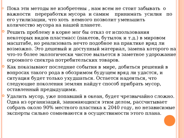 Пока эти методы не изобретены , нам всем не стоит забывать о важности переработки мусора и самим принимать усилия по его утилизации, что хоть немного позволит уменьшить количество мусора на нашей планете. Решить проблему в корне мог бы отказ от использования некоторых видов пластмасс (пакетов, бутылок и т.д.) в мировом масштабе, но реализовать нечто подобное на практике вряд ли возможно. Это дешевый и доступный материал, замена которого на что-то более экологически чистое выльется в заметное удорожание огромного спектра потребительских товаров. Как показывают последние события в мире, добиться решений в вопросах такого рода в обозримом будущем вряд ли удастся, и ситуация будет только ухудшаться. Остается надеяться, что следующие поколения землян найдут способ прибрать мусор, оставленный предыдущими. Удалить мусор, уже попавший в океан, будет чрезвычайно сложно. Одна из организаций, занимающихся этим делом, рассчитывает собрать около 90% местного пластика к 2040 году, но независимые эксперты сильно сомневаются в осуществимости этого плана. 