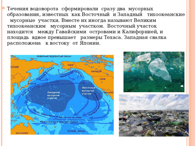 Течения водоворота сформировали сразу два мусорных образования, известных как Восточный и Западный тихоокеанские мусорные участки. Вместе их иногда называют Великим тихоокеанским мусорным участком. Восточный участок находится между Гавайскими островами и Калифорнией, и площадь вдвое превышает размеры Техаса. Западная свалка расположена к востоку от Японии. 