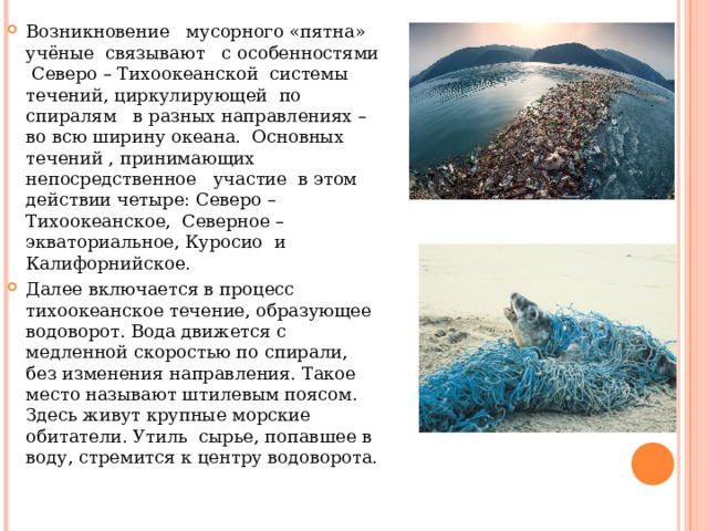 Возникновение мусорного «пятна» учёные связывают с особенностями Северо – Тихоокеанской системы течений, циркулирующей по спиралям в разных направлениях – во всю ширину океана. Основных течений , принимающих непосредственное участие в этом действии четыре: Северо – Тихоокеанское, Северное – экваториальное, Куросио и Калифорнийское. Далее включается в процесс тихоокеанское течение, образующее водоворот. Вода движется с медленной скоростью по спирали, без изменения направления. Такое место называют штилевым поясом. Здесь живут крупные морские обитатели. Утиль сырье, попавшее в воду, стремится к центру водоворота. 