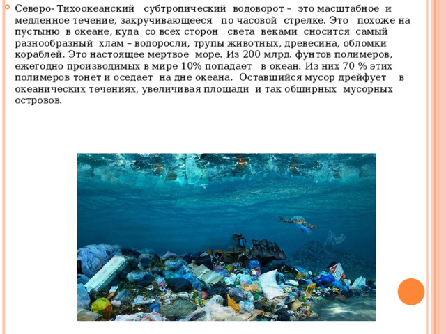 Северо- Тихоокеанский субтропический водоворот – это масштабное и медленное течение, закручивающееся по часовой стрелке. Это похоже на пустыню в океане, куда со всех сторон света веками сносится самый разнообразный хлам – водоросли, трупы животных, древесина, обломки кораблей. Это настоящее мертвое море. Из 200 млрд. фунтов полимеров, ежегодно производимых в мире 10% попадает в океан. Из них 70 % этих полимеров тонет и оседает на дне океана. Оставшийся мусор дрейфует в океанических течениях, увеличивая площади и так обширных мусорных островов. 
