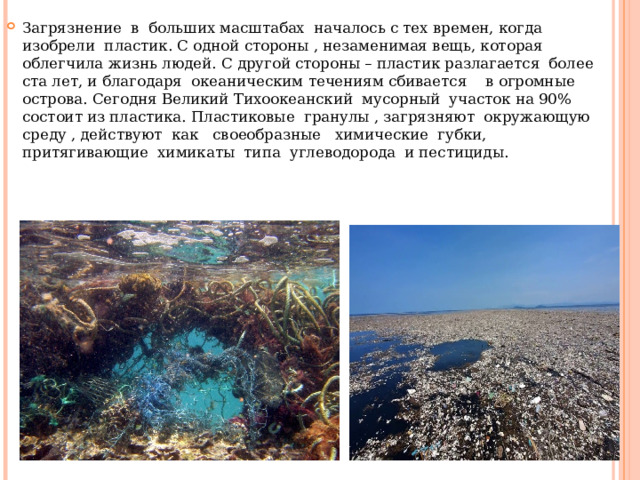 Загрязнение в больших масштабах началось с тех времен, когда изобрели пластик. С одной стороны , незаменимая вещь, которая облегчила жизнь людей. С другой стороны – пластик разлагается более ста лет, и благодаря океаническим течениям сбивается в огромные острова. Сегодня Великий Тихоокеанский мусорный участок на 90% состоит из пластика. Пластиковые гранулы , загрязняют окружающую среду , действуют как своеобразные химические губки, притягивающие химикаты типа углеводорода и пестициды. 