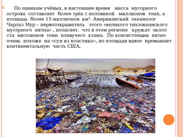  По оценкам учёных, в настоящее время масса мусорного острова составляет более трёх с половиной миллионов тонн, а площадь более 15 миллионов км². Американский океанолог Чарльз Мур – первооткрыватель этого «великого тихоокеанского мусорного пятна» , полагает, что в этом регионе кружат около ста миллионов тонн плавучего хлама. По консистенции пятно очень похоже на «суп из пластика», по площади вдвое превышает континентальную часть США.  