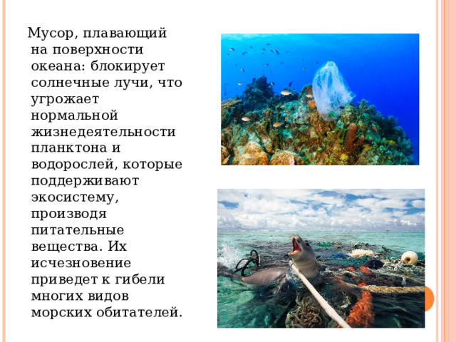 Мусор, плавающий на поверхности океана: блокирует солнечные лучи, что угрожает нормальной жизнедеятельности планктона и водорослей, которые поддерживают экосистему, производя питательные вещества. Их исчезновение приведет к гибели многих видов морских обитателей. 