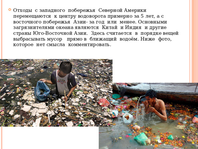 Отходы с западного побережья Северной Америки перемещаются к центру водоворота примерно за 5 лет, а с восточного побережья Азии- за год или менее. Основными загрязнителями океана являются Китай и Индия и другие страны Юго-Восточной Азии. Здесь считается в порядке вещей выбрасывать мусор прямо в ближащий водоём. Ниже фото, которое нет смысла комментировать. 