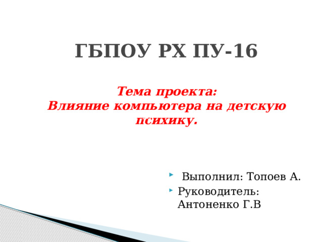  ГБПОУ РХ ПУ-16   Тема проекта:  Влияние компьютера на детскую психику .    Выполнил: Топоев А. Руководитель: Антоненко Г.В ГБПОУ РХ ПУ-16   