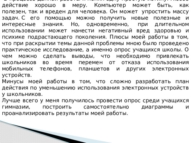 Самоанализ исследовательской работы   В процессе данной работы я понял одну простую истину. Любое действие хорошо в меру. Компьютер может быть, как полезен,   так и вреден для человека. Он может  упростить массу задач.   С его помощью можно получить новые полезные и интересные знания. Но, одновременно,  при длительном использовании может нанести негативный вред здоровью и психике подрастающего поколения. Плюсы моей работы в том, что при раскрытии темы данной проблемы мною было проведено практическое исследование, а именно опрос учащихся школы. О чем можно сделать выводы, что необходимо привлекать школьников во время перемен от отказа использования мобильных телефонов, планшетов и других электронных устройств.    Минусы моей работы в том, что сложно разработать план действия по уменьшению использования электронных устройств у школьников. Лучше всего у меня получилось провести опрос среди учащихся гимназии, построить самостоятельно диаграммы и проанализировать результаты моей работы. 
