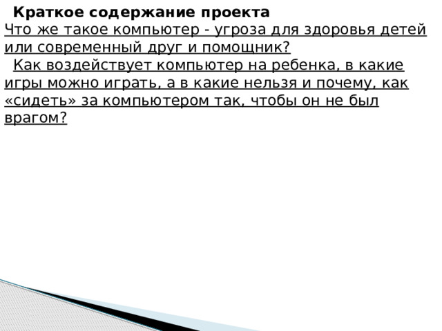 Краткое содержание проекта     Что же такое компьютер - угроза для здоровья детей или современный друг и помощник? Как воздействует компьютер на ребенка, в какие игры можно играть, а в какие нельзя и почему, как «сидеть» за компьютером так, чтобы он не был врагом? 