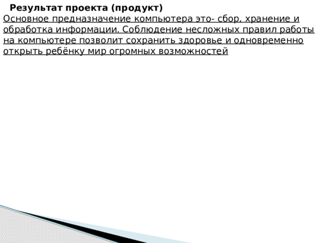 Результат проекта (продукт)  Основное предназначение компьютера это- сбор, хранение и обработка информации. Соблюдение несложных правил работы на компьютере позволит сохранить здоровье и одновременно открыть ребёнку мир огромных возможностей 