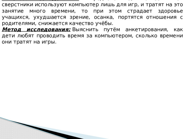 Гипотеза исследования:  Я предположила, что если мои сверстники используют компьютер лишь для игр, и тратят на это занятие много времени, то при этом страдает здоровье учащихся, ухудшается зрение, осанка, портятся отношения с родителями, снижается качество учёбы. Метод исследования:  Выяснить путём анкетирования, как дети любят проводить время за компьютером, сколько времени они тратят на игры. 
