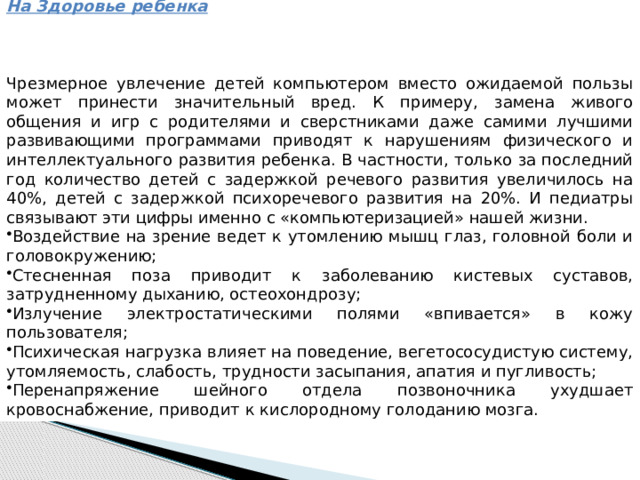 Вред от компьютера На Здоровье ребенка    Чрезмерное увлечение детей компьютером вместо ожидаемой пользы может принести значительный вред. К примеру, замена живого общения и игр с родителями и сверстниками даже самими лучшими развивающими программами приводят к нарушениям физического и интеллектуального развития ребенка. В частности, только за последний год количество детей с задержкой речевого развития увеличилось на 40%, детей с задержкой психоречевого развития на 20%. И педиатры связывают эти цифры именно с «компьютеризацией» нашей жизни. Воздействие на зрение ведет к утомлению мышц глаз, головной боли и головокружению; Стесненная поза приводит к заболеванию кистевых суставов, затрудненному дыханию, остеохондрозу; Излучение электростатическими полями «впивается» в кожу пользователя; Психическая нагрузка влияет на поведение, вегетососудистую систему, утомляемость, слабость, трудности засыпания, апатия и пугливость; Перенапряжение шейного отдела позвоночника ухудшает кровоснабжение, приводит к кислородному голоданию мозга. 