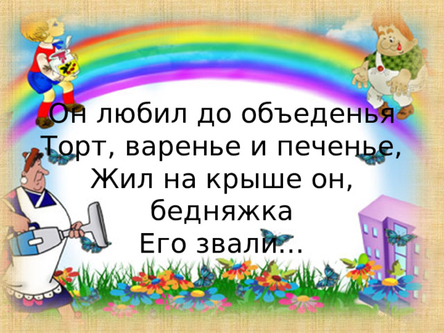 Он любил до объеденья  Торт, варенье и печенье,  Жил на крыше он, бедняжка  Его звали… 