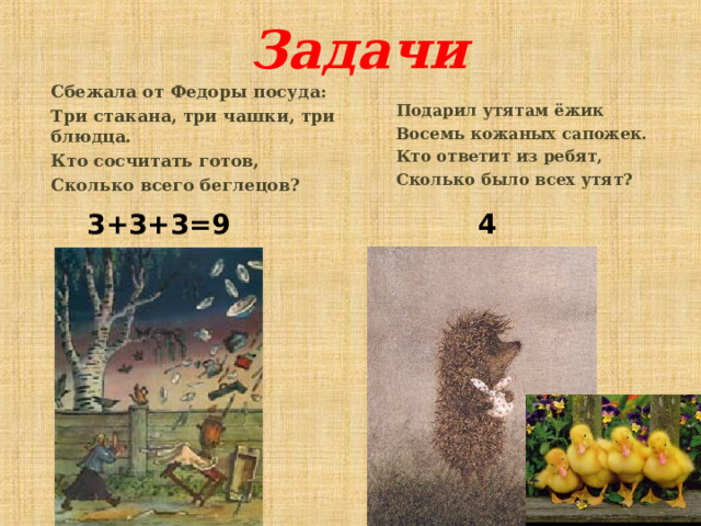 Задачи Сбежала от Федоры посуда: Три стакана, три чашки, три блюдца. Кто сосчитать готов, Сколько всего беглецов? Подарил утятам ёжик Восемь кожаных сапожек. Кто ответит из ребят, Сколько было всех утят? 3+3+3=9 4 6 