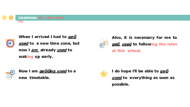 GRAMMAR:  BE  /  GET  USED  T O Wh en  I  a r r i v ed  I  ha d  t o  ge Ğ  used  t o a  n e w  tim e  z on e,  but  n o w  I  am  al r e a dy  used  t o w a k in g  up  e a r l y . Als o ,  it  is  n e c essa r y  f or  m e  t o  geĞ  used  t o  f oll o w in g  th e  rules  at  this school. N o w  I  am  ge Ğ Ğin g  used  t o  a  n e w timetable. I  do  h ope  I’ll  be  able  t o  ge Ğ  used  t o e v e r y thin g  as  soon  as  possible. 