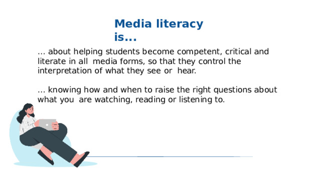 Media  literacy  is... …  about  helping  students become competent,  critical  and  literate  in  all  media forms, so  that  they  control  the  interpretation  of  what  they see  or  hear. … knowing  how  and  when  to  raise  the  right  questions  about  what  you  are  watching,  reading  or  listening  to. 