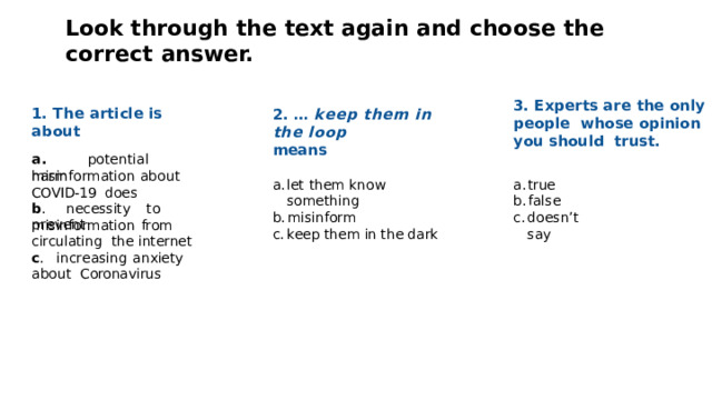 Look  through  the  text again and  choose  the  correct  answer. 3. Experts are the only people  whose opinion you should  trust. 1.  The  article  is  about 2.  …  keep  them  in  the  loop means a .  potentia l  harm misinformation  about  COVID-19  does let  them  know  something true misinform false keep them in the dark does n ’ t  s a y b .  necessit y  t o  p r e v ent misinformation  from  circulating  the  internet c .  inc r easing  anxiety  about Coronavirus 
