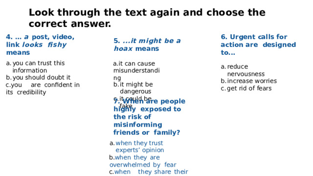 Look  through  the  text again and  choose  the  correct  answer. 4. … a post, video, link looks  ﬁshy  means 6. Urgent calls for action are  designed  to... 5.  ...it  might  be  a  hoax  means you  can trust  this information it can cause  misunderstanding you should doubt it it  might  be  dangerous y o u  a r e  conﬁden t  i n  its credibility it could  be  fake reduce  nervousness increase  worries get  rid of  fears 7.  When  are  people  highly  exposed to the risk of  misinforming friends or  family? when  they  trust  experts’ opinion when  they  are  overwhelmed  by  fear whe n  th e y  sha r e  thei r  own prejudice and  beliefs  with the post 