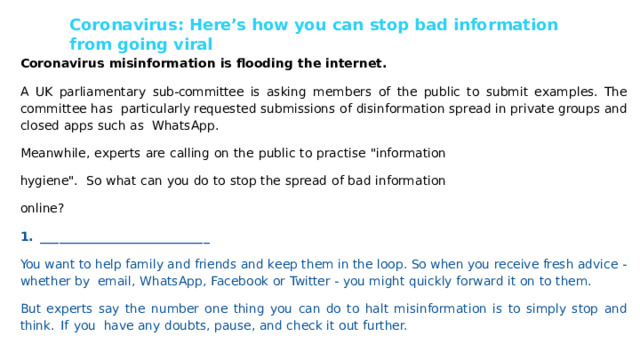 Coronavirus: Here’s  how  you can stop  bad information  from going viral Coronavirus  misinformation  is  ﬂooding  the  internet. A UK parliamentary sub-committee is asking members of the public to submit examples. The committee has  particularly requested  submissions  of  disinformation  spread  in  private  groups  and  closed  apps  such as WhatsApp. Meanwhile, experts are calling on the public to practise 