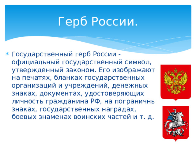 Герб России. Государственный герб России - официальный государственный символ, утвержденный законом. Его изображают на печатях, бланках государственных организаций и учреждений, денежных знаках, документах, удостоверяющих личность гражданина РФ, на пограничных знаках, государственных наградах, боевых знаменах воинских частей и т. д. 