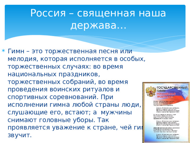 Россия – священная наша держава… Гимн – это торжественная песня или мелодия, которая исполняется в особых, торжественных случаях: во время национальных праздников, торжественных собраний, во время проведения воинских ритуалов и спортивных соревнований. При исполнении гимна любой страны люди, слушающие его, встают; а мужчины снимают головные уборы. Так проявляется уважение к стране, чей гимн звучит. 
