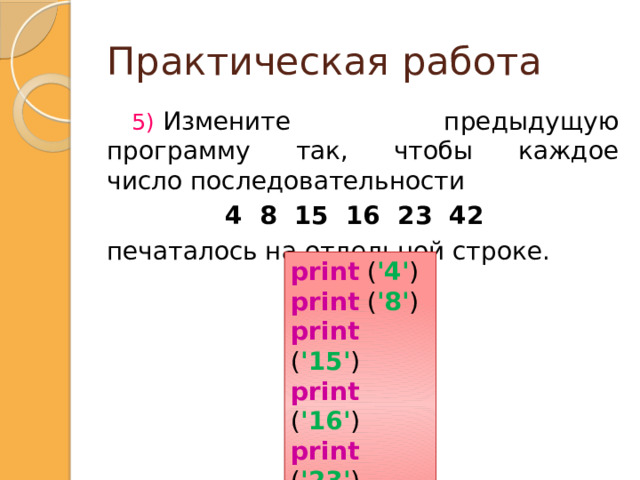 Практическая работа   Измените предыдущую программу так, чтобы каждое число последовательности  4 8 15 16 23 42   печаталось на отдельной строке. print ( '4' ) print ( '8' ) print ( '15' ) print ( '16' ) print ( '23' ) print ( '42' ) print ('4') print ('8') print ('15') print ('16') print ('23') print ('42')  