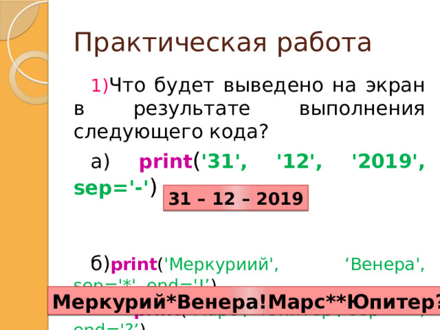 Практическая работа Что будет выведено на экран в результате выполнения следующего кода? а)  print ( '31', '12', '2019', sep='-' ) б) print ( 'Меркуриий', ‘Венера', sep='*', end='!’ )  print ( ‘Марс', ‘Юпитер', sep='**', end='?’ ) 31 – 12 – 2019 Меркурий*Венера!Марс**Юпитер?  