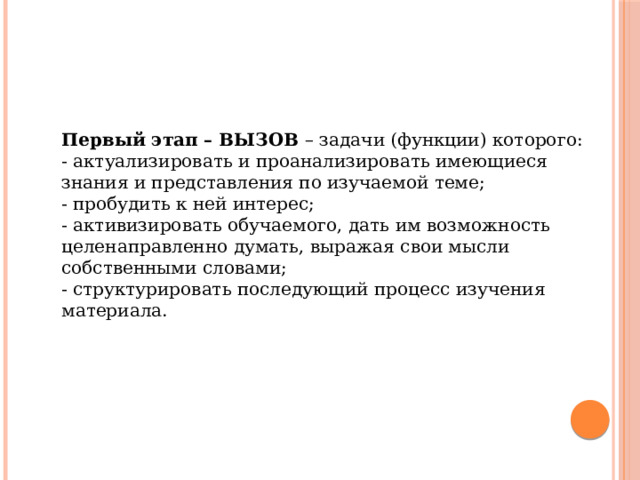 Первый этап – ВЫЗОВ  – задачи (функции) которого: - актуализировать и проанализировать имеющиеся знания и представления по изучаемой теме; - пробудить к ней интерес; - активизировать обучаемого, дать им возможность целенаправленно думать, выражая свои мысли собственными словами; - структурировать последующий процесс изучения материала. 