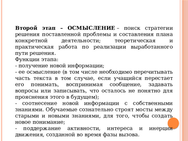 Второй этап – ОСМЫСЛЕНИЕ  – поиск стратегии решения поставленной проблемы и составления плана конкретной деятельности; теоретическая и практическая работа по реализации выработанного пути решения. Функции этапа: - получение новой информации; - ее осмысление (в том числе необходимо перечитывать часть текста в том случае, если учащийся перестает его понимать, воспринимая сообщение, задавать вопросы или записывать, что осталось не понятно для прояснения этого в будущем); - соотнесение новой информации с собственными знаниями. Обучаемые сознательно строят мосты между старыми и новыми знаниями, для того, чтобы создать новое понимание; - поддержание активности, интереса и инерции движения, созданной во время фазы вызова. 