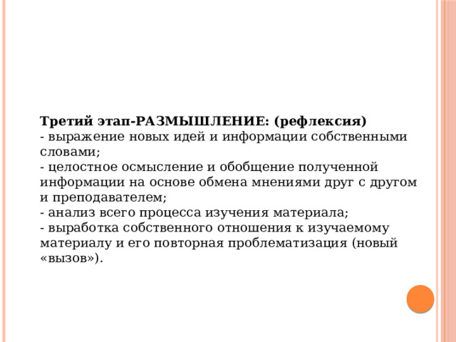 Третий этап-РАЗМЫШЛЕНИЕ: (рефлексия) - выражение новых идей и информации собственными словами; - целостное осмысление и обобщение полученной информации на основе обмена мнениями друг с другом и преподавателем; - анализ всего процесса изучения материала; - выработка собственного отношения к изучаемому материалу и его повторная проблематизация (новый «вызов»). 